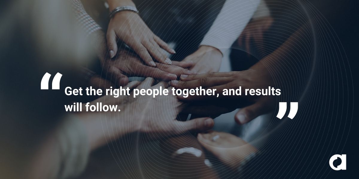 Get the right people together, and results will follow.